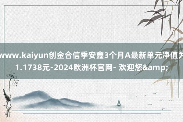 www.kaiyun创金合信季安鑫3个月A最新单元净值为1.1738元-2024欧洲杯官网- 欢迎您&