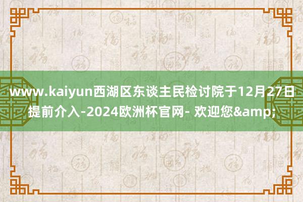 www.kaiyun西湖区东谈主民检讨院于12月27日提前介入-2024欧洲杯官网- 欢迎您&