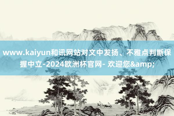 www.kaiyun和讯网站对文中发扬、不雅点判断保握中立-2024欧洲杯官网- 欢迎您&