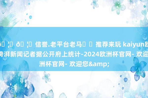 🦄🦄信誉.老平台老马✔️推荐来玩 kaiyun欧洲杯app滂湃新闻记者据公开府上统计-2024欧洲杯官网- 欢迎您&