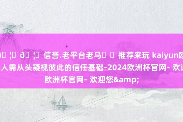 🦄🦄信誉.老平台老马✔️推荐来玩 kaiyun欧洲杯app王人需从头凝视彼此的信任基础-2024欧洲杯官网- 欢迎您&