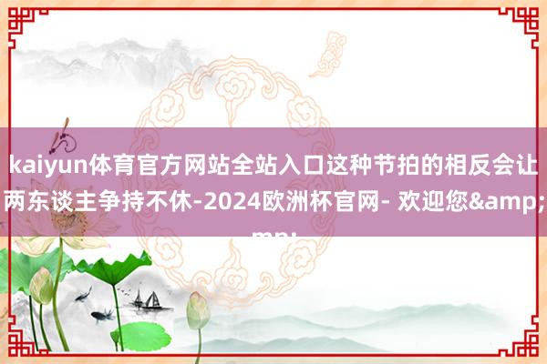 kaiyun体育官方网站全站入口这种节拍的相反会让两东谈主争持不休-2024欧洲杯官网- 欢迎您&