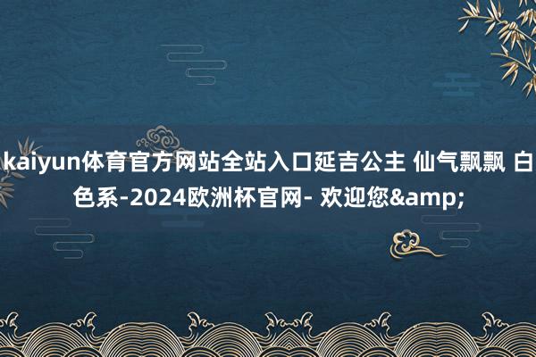 kaiyun体育官方网站全站入口延吉公主 仙气飘飘 白色系-2024欧洲杯官网- 欢迎您&