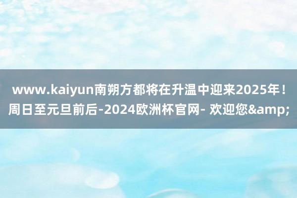 www.kaiyun南朔方都将在升温中迎来2025年！周日至元旦前后-2024欧洲杯官网- 欢迎您&