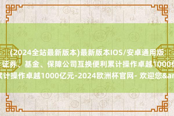 (2024全站最新版本)最新版本IOS/安卓通用版央行：界限2024年末，证券、基金、保障公司互换便利累计操作卓越1000亿元-2024欧洲杯官网- 欢迎您&