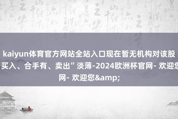 kaiyun体育官方网站全站入口现在暂无机构对该股作念出“买入、合手有、卖出”淡薄-2024欧洲杯官网- 欢迎您&