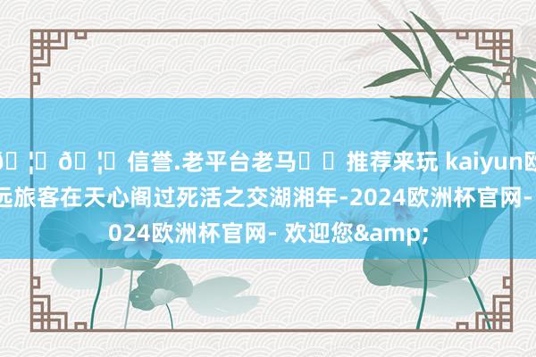 🦄🦄信誉.老平台老马✔️推荐来玩 kaiyun欧洲杯app让弘远旅客在天心阁过死活之交湖湘年-2024欧洲杯官网- 欢迎您&