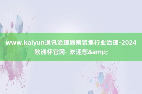 www.kaiyun通讯治理局则聚焦行业治理-2024欧洲杯官网- 欢迎您&