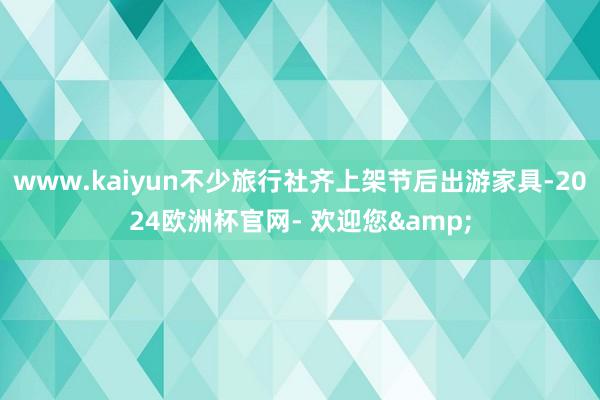 www.kaiyun不少旅行社齐上架节后出游家具-2024欧洲杯官网- 欢迎您&