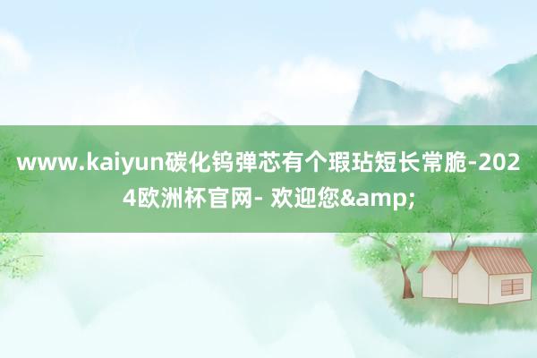 www.kaiyun碳化钨弹芯有个瑕玷短长常脆-2024欧洲杯官网- 欢迎您&