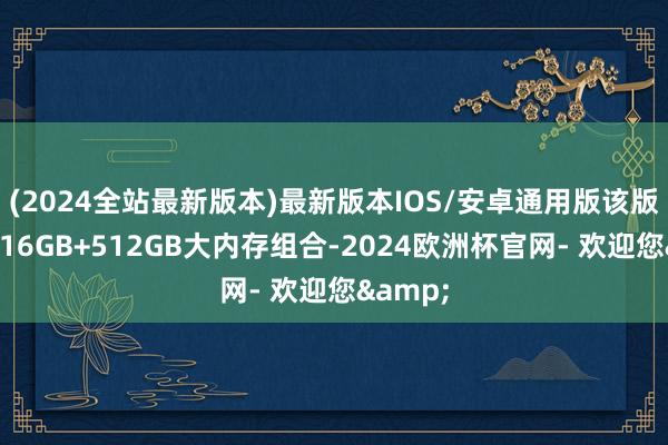 (2024全站最新版本)最新版本IOS/安卓通用版该版块配备16GB+512GB大内存组合-2024欧洲杯官网- 欢迎您&