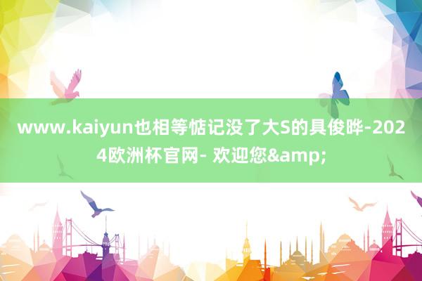 www.kaiyun也相等惦记没了大S的具俊晔-2024欧洲杯官网- 欢迎您&