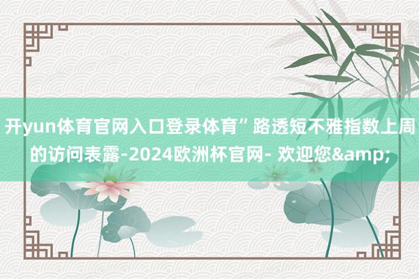 开yun体育官网入口登录体育”　　路透短不雅指数上周的访问表露-2024欧洲杯官网- 欢迎您&