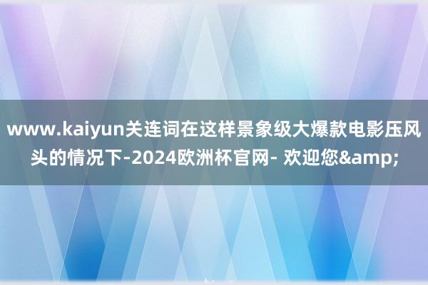 www.kaiyun关连词在这样景象级大爆款电影压风头的情况下-2024欧洲杯官网- 欢迎您&