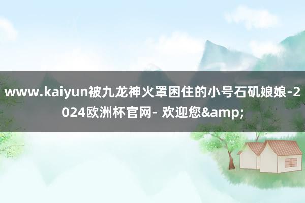 www.kaiyun被九龙神火罩困住的小号石矶娘娘-2024欧洲杯官网- 欢迎您&