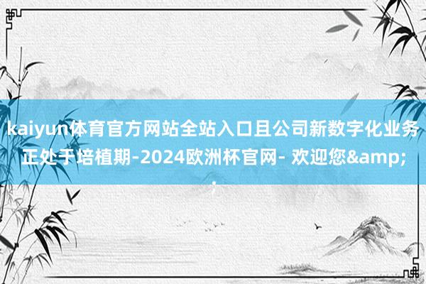 kaiyun体育官方网站全站入口且公司新数字化业务正处于培植期-2024欧洲杯官网- 欢迎您&