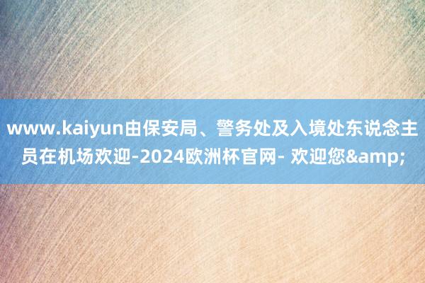 www.kaiyun由保安局、警务处及入境处东说念主员在机场欢迎-2024欧洲杯官网- 欢迎您&