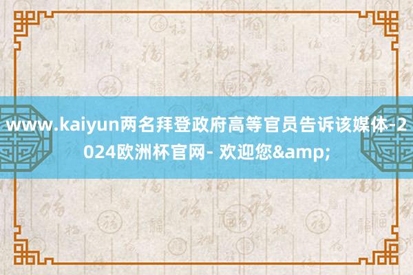 www.kaiyun两名拜登政府高等官员告诉该媒体-2024欧洲杯官网- 欢迎您&