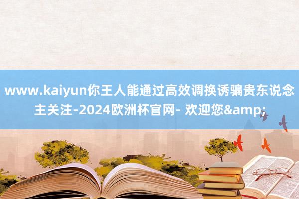 www.kaiyun你王人能通过高效调换诱骗贵东说念主关注-2024欧洲杯官网- 欢迎您&