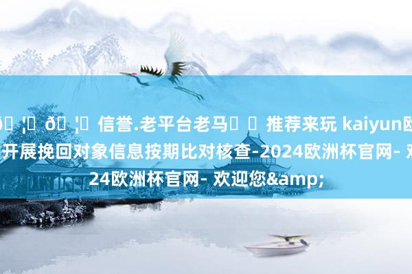 🦄🦄信誉.老平台老马✔️推荐来玩 kaiyun欧洲杯app范例开展挽回对象信息按期比对核查-2024欧洲杯官网- 欢迎您&