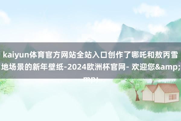 kaiyun体育官方网站全站入口创作了哪吒和敖丙雪地场景的新年壁纸-2024欧洲杯官网- 欢迎您&