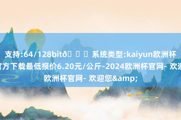 支持:64/128bit🍏系统类型:kaiyun欧洲杯appApp官方下载最低报价6.20元/公斤-2024欧洲杯官网- 欢迎您&