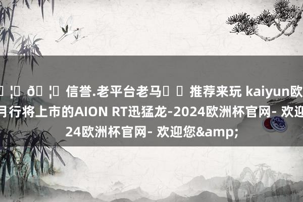 🦄🦄信誉.老平台老马✔️推荐来玩 kaiyun欧洲杯app11月行将上市的AION RT迅猛龙-2024欧洲杯官网- 欢迎您&
